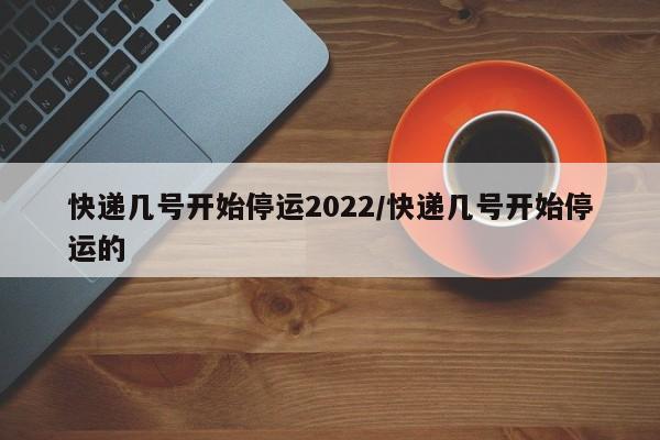 快递几号开始停运2022/快递几号开始停运的