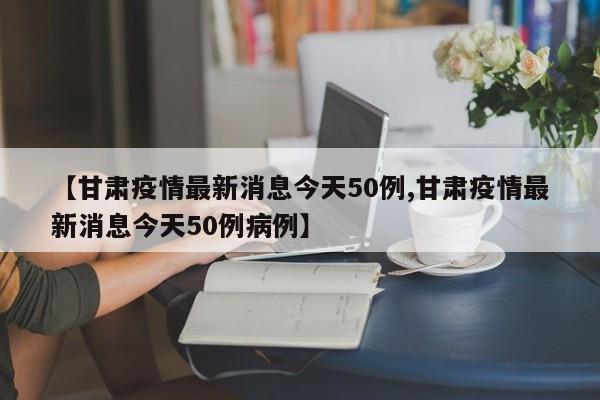 【甘肃疫情最新消息今天50例,甘肃疫情最新消息今天50例病例】