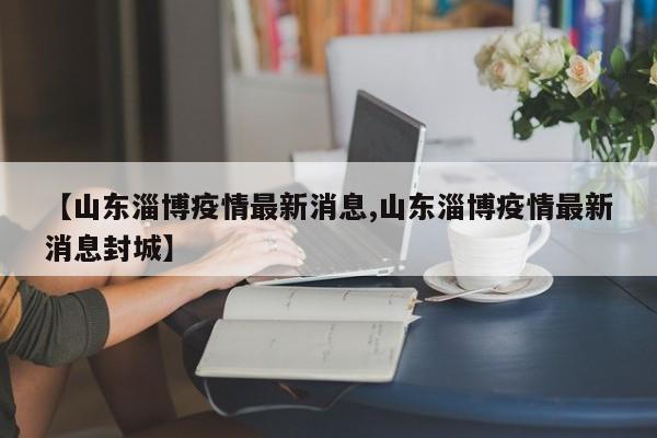 【山东淄博疫情最新消息,山东淄博疫情最新消息封城】