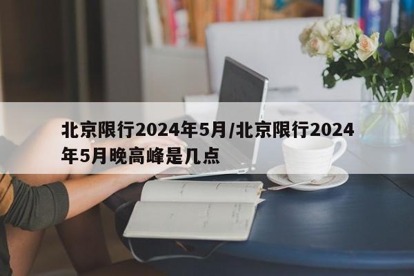 北京限行2024年5月/北京限行2024年5月晚高峰是几点