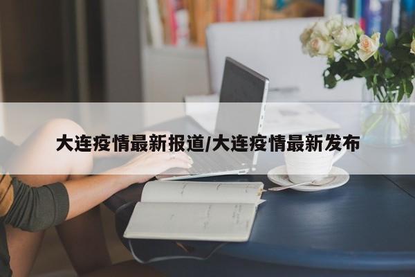 大连疫情最新报道/大连疫情最新发布