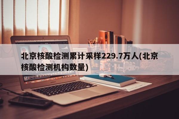 北京核酸检测累计采样229.7万人(北京核酸检测机构数量)