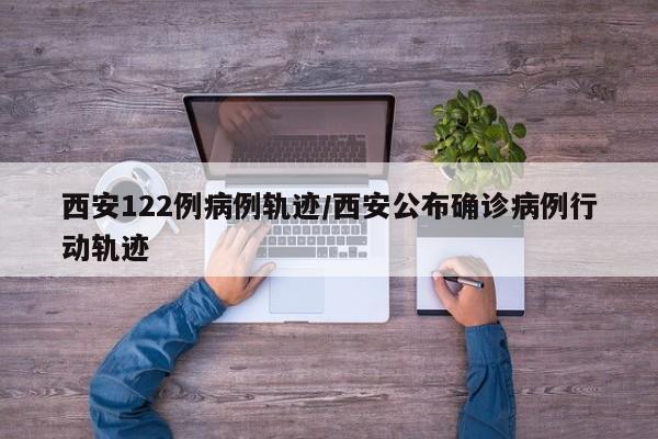 西安122例病例轨迹/西安公布确诊病例行动轨迹