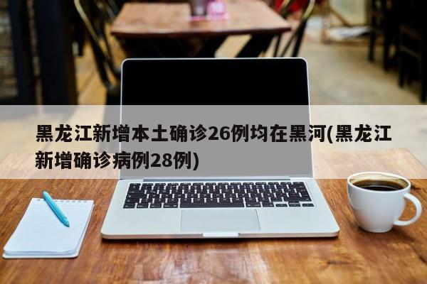 黑龙江新增本土确诊26例均在黑河(黑龙江新增确诊病例28例)