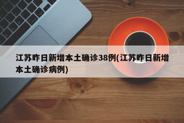 江苏昨日新增本土确诊38例(江苏昨日新增本土确诊病例)