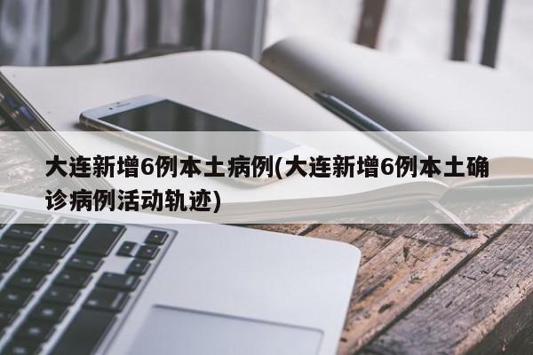 大连新增6例本土病例(大连新增6例本土确诊病例活动轨迹)