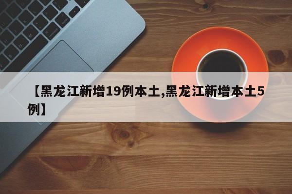 【黑龙江新增19例本土,黑龙江新增本土5例】