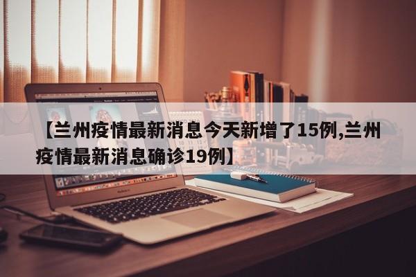 【兰州疫情最新消息今天新增了15例,兰州疫情最新消息确诊19例】