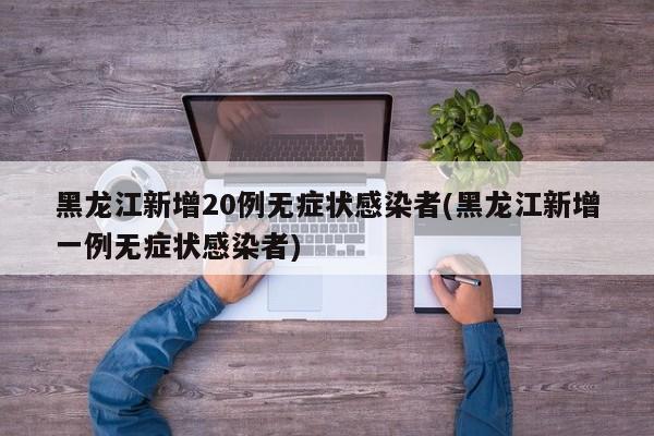 黑龙江新增20例无症状感染者(黑龙江新增一例无症状感染者)