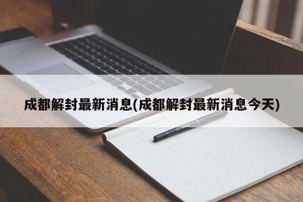 成都解封最新消息(成都解封最新消息今天)