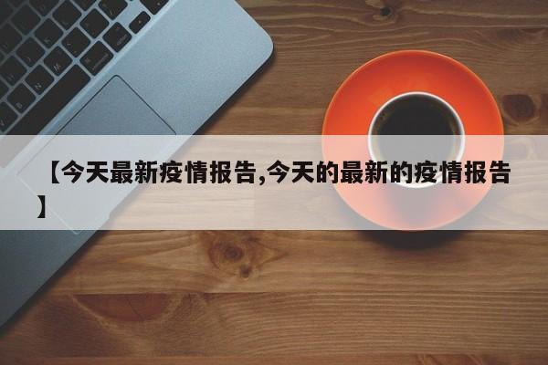 【今天最新疫情报告,今天的最新的疫情报告】