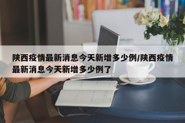 陕西疫情最新消息今天新增多少例/陕西疫情最新消息今天新增多少例了