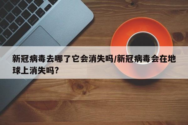 新冠病毒去哪了它会消失吗/新冠病毒会在地球上消失吗?