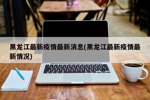 黑龙江最新疫情最新消息(黑龙江最新疫情最新情况)