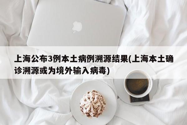 上海公布3例本土病例溯源结果(上海本土确诊溯源或为境外输入病毒)