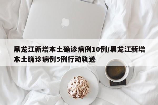 黑龙江新增本土确诊病例10例/黑龙江新增本土确诊病例5例行动轨迹