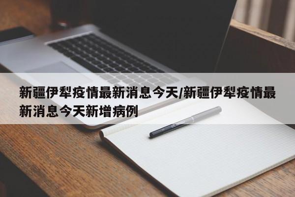 新疆伊犁疫情最新消息今天/新疆伊犁疫情最新消息今天新增病例