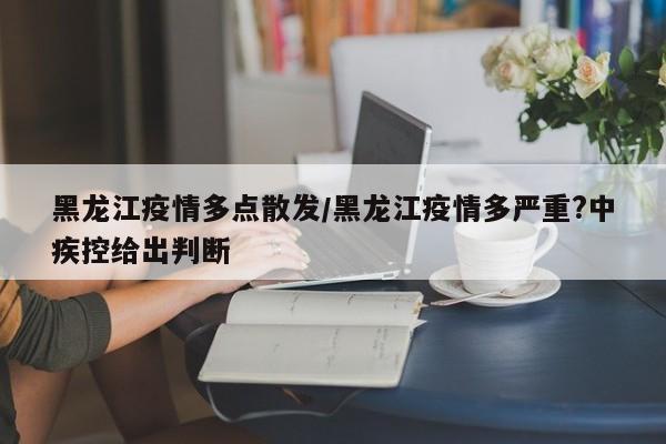 黑龙江疫情多点散发/黑龙江疫情多严重?中疾控给出判断