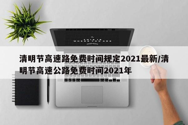 清明节高速路免费时间规定2021最新/清明节高速公路免费时间2021年