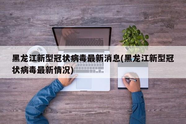 黑龙江新型冠状病毒最新消息(黑龙江新型冠状病毒最新情况)