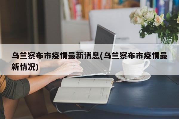 乌兰察布市疫情最新消息(乌兰察布市疫情最新情况)