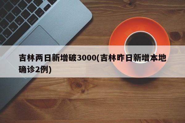 吉林两日新增破3000(吉林昨日新增本地确诊2例)