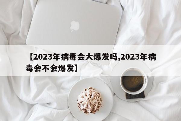 【2023年病毒会大爆发吗,2023年病毒会不会爆发】