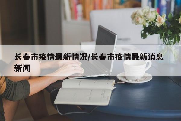 长春市疫情最新情况/长春市疫情最新消息 新闻