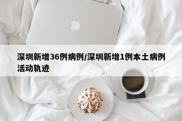 深圳新增36例病例/深圳新增1例本土病例活动轨迹