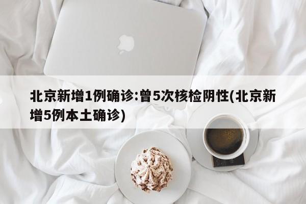 北京新增1例确诊:曾5次核检阴性(北京新增5例本土确诊)