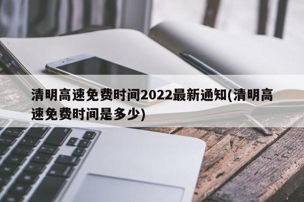 清明高速免费时间2022最新通知(清明高速免费时间是多少)