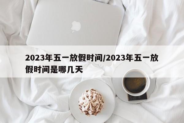 2023年五一放假时间/2023年五一放假时间是哪几天