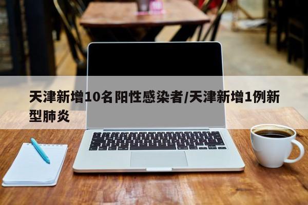 天津新增10名阳性感染者/天津新增1例新型肺炎