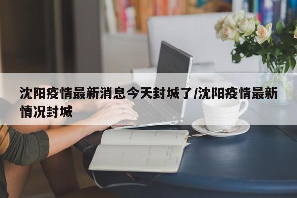 沈阳疫情最新消息今天封城了/沈阳疫情最新情况封城