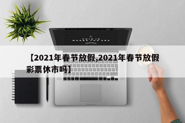 【2021年春节放假,2021年春节放假彩票休市吗】