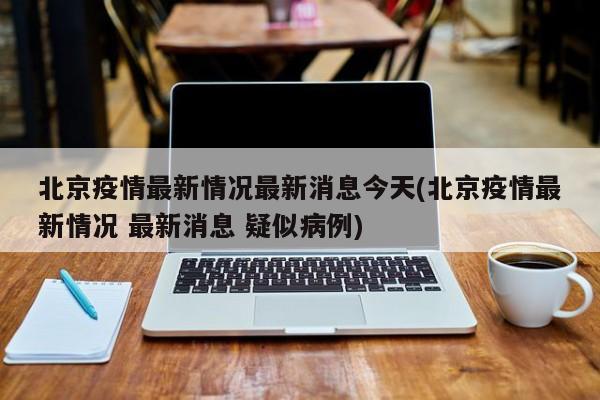 北京疫情最新情况最新消息今天(北京疫情最新情况 最新消息 疑似病例)