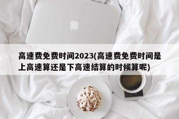 高速费免费时间2023(高速费免费时间是上高速算还是下高速结算的时候算呢)