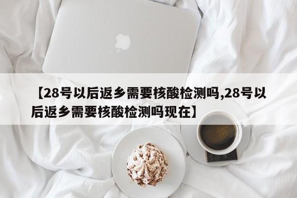 【28号以后返乡需要核酸检测吗,28号以后返乡需要核酸检测吗现在】