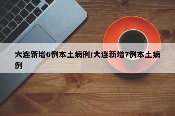 大连新增6例本土病例/大连新增7例本土病例