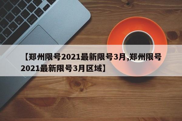 【郑州限号2021最新限号3月,郑州限号2021最新限号3月区域】