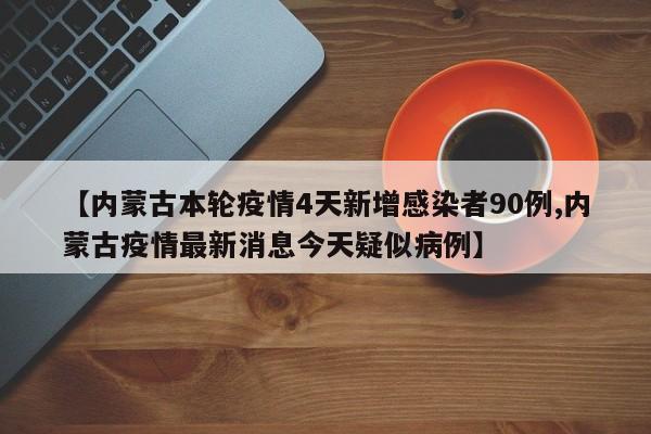 【内蒙古本轮疫情4天新增感染者90例,内蒙古疫情最新消息今天疑似病例】