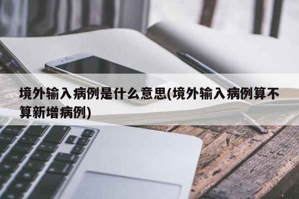 境外输入病例是什么意思(境外输入病例算不算新增病例)