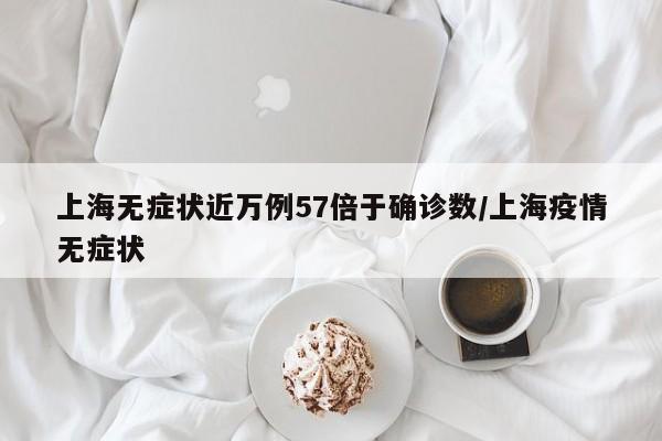 上海无症状近万例57倍于确诊数/上海疫情无症状