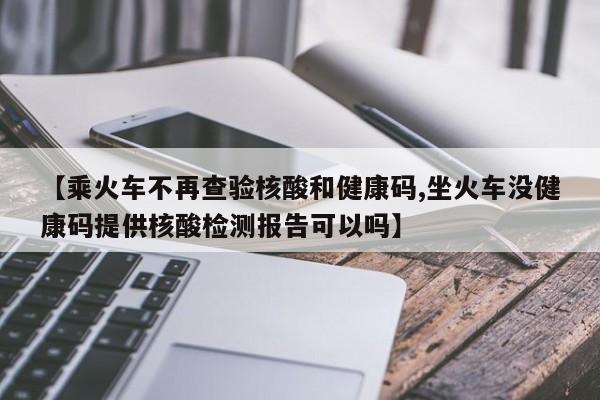 【乘火车不再查验核酸和健康码,坐火车没健康码提供核酸检测报告可以吗】